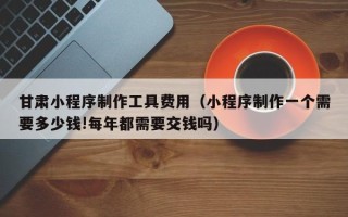 台山甘肃小程序制作工具费用（小程序制作一个需要多少钱!每年都需要交钱吗）