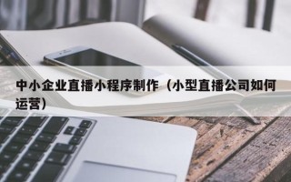 台山中小企业直播小程序制作（小型直播公司如何运营）