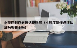 台山小程序制作必须认证吗呢（小程序制作必须认证吗呢安全吗）