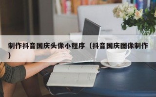 台山制作抖音国庆头像小程序（抖音国庆图像制作）