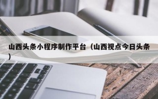 台山山西头条小程序制作平台（山西视点今日头条）